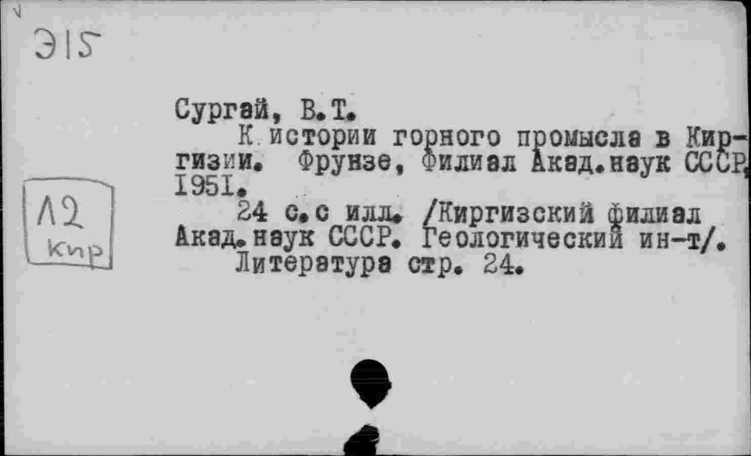 ﻿\1
Э!Г
Сургай, B. T.
К истории горного промысла в Ки гизии. Фрунзе, Филиал Акад.наук ОС X Эр х •
24 с. с илл» /Киргизский филиал Акад.наук СССР. Геологический ин-т/
Литература стр. 24.